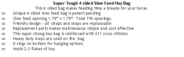 Text Box: Super Tough 4 sided Slow Feed Hay BagThis 4 sided bag makes feeding time a breeze for your horse.Unique 4 sided slow feed bag is patent pending Slow feed opening 1.75 x 1.75. Total 190 openings.Friendly design - all straps and snaps are replaceableReplacement parts makes maintenance simple and cost effectiveThis super strong hay bag is reinforced with 211 cross stitchesHeavy duty snaps are used on the  bagD-rings on bottom for hanging options Holds 2-3 flakes of hay