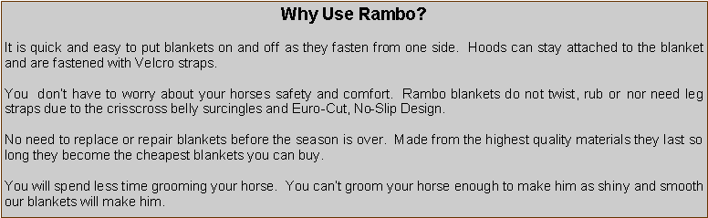 Text Box: Why Use Rambo?It is quick and easy to put blankets on and off as they fasten from one side.  Hoods can stay attached to the blanket and are fastened with Velcro straps.You  don’t have to worry about your horses safety and comfort.  Rambo blankets do not twist, rub or nor need leg straps due to the crisscross belly surcingles and Euro-Cut, No-Slip Design.No need to replace or repair blankets before the season is over.  Made from the highest quality materials they last so long they become the cheapest blankets you can buy.You will spend less time grooming your horse.  You can’t groom your horse enough to make him as shiny and smooth our blankets will make him.