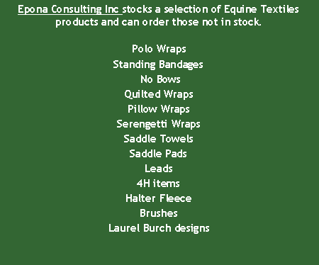 Text Box: Epona Consulting Inc stocks a selection of Equine Textiles products and can order those not in stock.Polo WrapsStanding Bandages No BowsQuilted WrapsPillow WrapsSerengetti WrapsSaddle TowelsSaddle Pads Leads4H itemsHalter FleeceBrushesLaurel Burch designs
