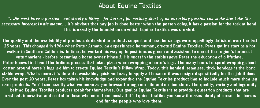 Text Box:  About Equine Textiles"...He must have a passion - not simply a liking - for horses, for nothing short of an absorbing passion can make him take the necessary interest in his mount... It’s obvious that any job is done better when the person doing it has a passion for the task at hand. This is exactly the foundation on which Equine Textiles was created.

The quality and the availability of products dedicated to protect, support and heal horse legs were appallingly deficient over the last 25 years. This changed in 1984 when Peter Armato, an experienced horseman, created Equine Textiles. Peter got his start as a hot walker in Southern California. In time, he worked his way up to positions as groom and assistant to one of the region’s foremost veterinarians – before becoming a horse owner himself. His years in the stables gave Peter the education of a lifetime. 
Peter knows first hand the tedious process that takes place when wrapping a horse’s legs. The many hours he spent wrapping sheet cotton around horse’s legs led him to create Equine Textile’s Pillow Wrap. Today, this bonded, seamless, thick bandage is the basic stable wrap. What’s more, it’s durable, washable, quick and easy to apply all because it was designed specifically for the job it does.
Over the past 20 years, Peter has taken his knowledge and expanded the Equine Textiles product line to include much more than leg care products. You’ll see exactly what we mean as you browse through our site and on-line store. The quality, variety and ingenuity behind Equine Textiles products speak for themselves. Our goal at Equine Textiles is to provide equestrian products that are practical, innovative and useful to those who need them most. If it’s Equine Textiles you know it makes plenty of sense – for horses and for the people who love them.
