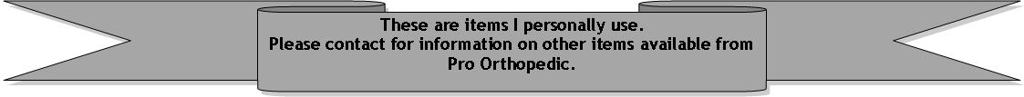Down Ribbon: These are items I personally use.Please contact for information on other items available from Pro Orthopedic.
