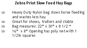Text Box: Zebra Print Slow Feed Hay BagsHeavy Duty Nylon bag slows horse feeding and wastes less hayGreat for shows, trailers and stableBag measures: 22” x 30” x 8 1/2 “16”  x 8” Opening has poly net with 1 1/2in squares