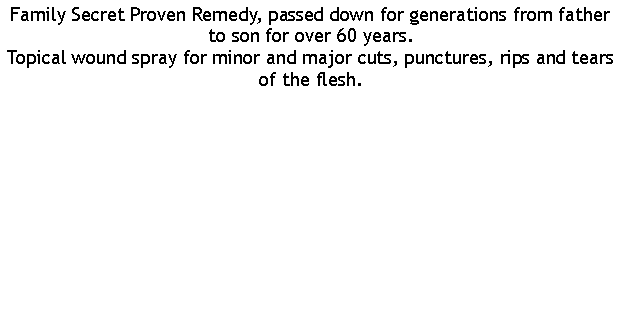 Text Box: Family Secret Proven Remedy, passed down for generations from father to son for over 60 years.Topical wound spray for minor and major cuts, punctures, rips and tears of the flesh.