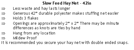 Text Box: Slow Feed Hay Net - 42inLess waste and hay lasts longerGenerous 42” durable polyester makes stuffing net easierHolds 3 flakesOpenings are approximately 2” x 2” There may be minute differences as knots are ties by handHang from any locationMildew ProofIt is recommended you secure your hay net with double ended snaps.