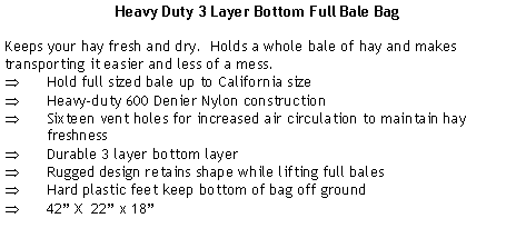 Text Box: Heavy Duty 3 Layer Bottom Full Bale BagKeeps your hay fresh and dry.  Holds a whole bale of hay and makes transporting it easier and less of a mess.Hold full sized bale up to California sizeHeavy-duty 600 Denier Nylon constructionSixteen vent holes for increased air circulation to maintain hay freshnessDurable 3 layer bottom layerRugged design retains shape while lifting full balesHard plastic feet keep bottom of bag off ground42” X  22” x 18”