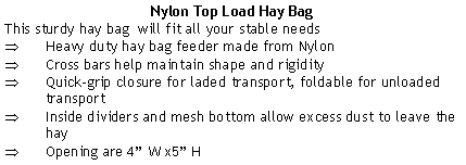 Text Box: Nylon Top Load Hay BagThis sturdy hay bag  will fit all your stable needsHeavy duty hay bag feeder made from NylonCross bars help maintain shape and rigidityQuick-grip closure for laded transport, foldable for unloaded transportInside dividers and mesh bottom allow excess dust to leave the hay Opening are 4” W x5” H