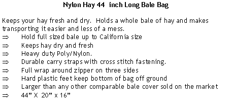 Text Box: Nylon Hay 44  inch Long Bale BagKeeps your hay fresh and dry.  Holds a whole bale of hay and makes transporting it easier and less of a mess.Hold full sized bale up to California sizeKeeps hay dry and freshHeavy duty Poly/Nylon.Durable carry straps with cross stitch fastening.Full wrap around zipper on three sidesHard plastic feet keep bottom of bag off groundLarger than any other comparable bale cover sold on the market44” X  20” x 16”
