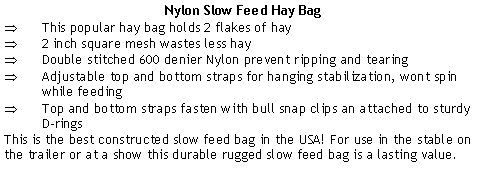 Text Box: Nylon Slow Feed Hay BagThis popular hay bag holds 2 flakes of hay2 inch square mesh wastes less hayDouble stitched 600 denier Nylon prevent ripping and tearingAdjustable top and bottom straps for hanging stabilization, wont spin while feedingTop and bottom straps fasten with bull snap clips an attached to sturdy D-ringsThis is the best constructed slow feed bag in the USA! For use in the stable on the trailer or at a show this durable rugged slow feed bag is a lasting value.